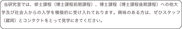 当研究室では、修士課程（博士課程前期課程）、博士課程（博士課程後期課程）への他大学及び社会人からの入学を積極的に受け入れております。興味のある方は、ぜひスタッフ（蔵岡）とコンタクトをとって見学にきてください。